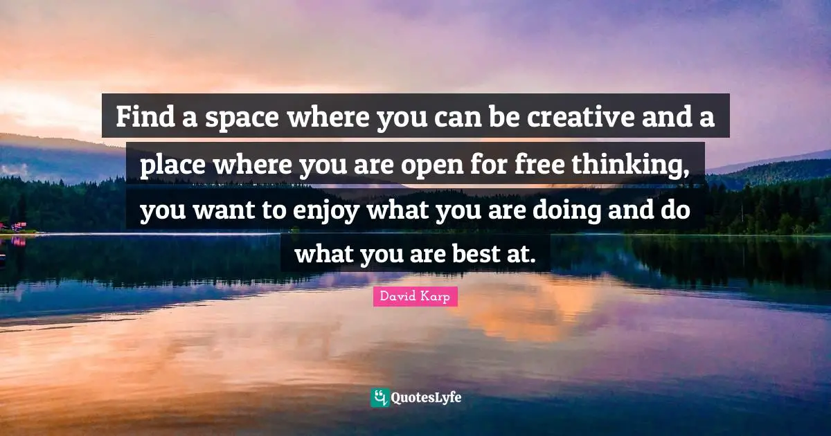 Find a space where you can be creative and a place where you are open for free thinking, you want to enjoy what you are doing and do what you are best at.