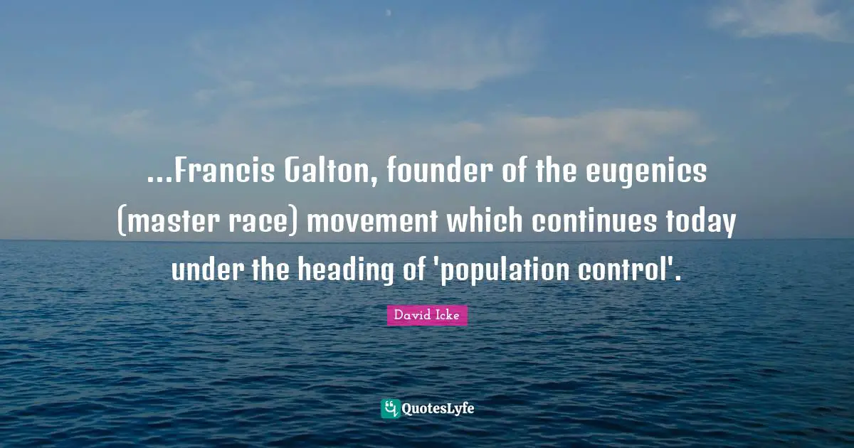 ...Francis Galton, founder of the eugenics (master race) movement which continues today under the heading of 'population control'.