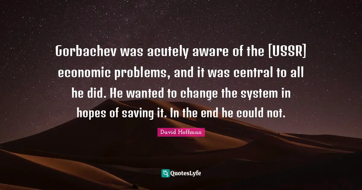 Gorbachev was acutely aware of the [USSR] economic problems, and it was central to all he did. He wanted to change the system in hopes of saving it. In the end he could not.