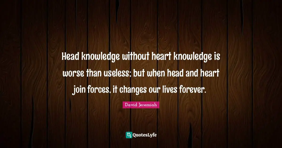 Head Quotes: "Head knowledge without heart knowledge is worse than useless; but when head and heart join forces, it changes our lives forever."