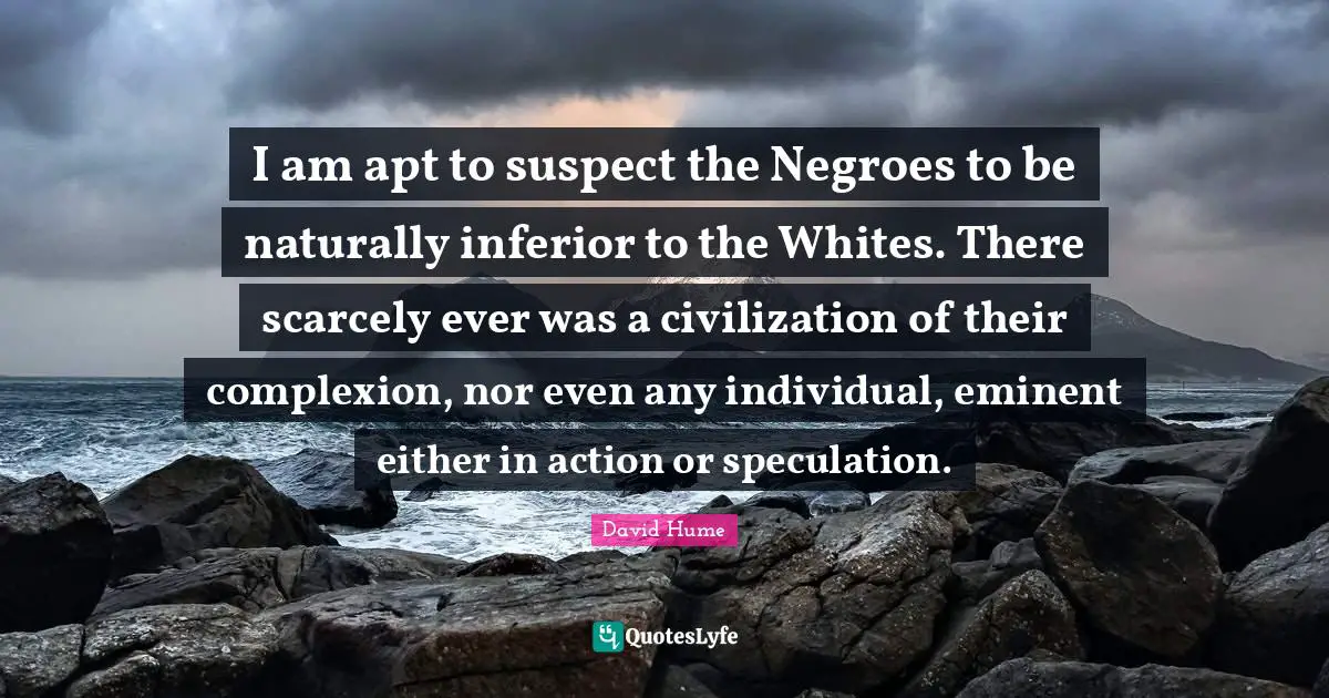 I am apt to suspect the Negroes to be naturally inferior to the Whites. There scarcely ever was a civilization of their complexion, nor even any individual, eminent either in action or speculation.