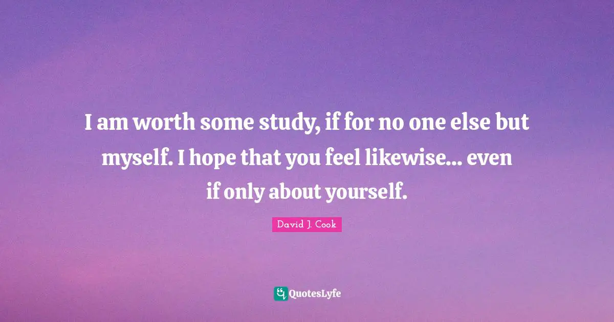 I am worth some study, if for no one else but myself. I hope that you feel likewise... even if only about yourself.