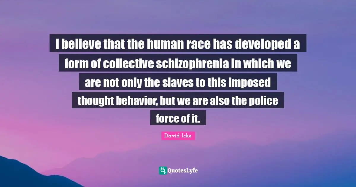I believe that the human race has developed a form of collective schizophrenia in which we are not only the slaves to this imposed thought behavior, but we are also the police force of it.
