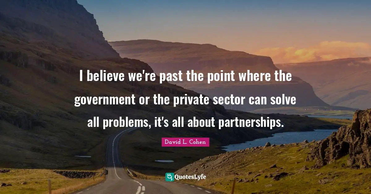 I believe we're past the point where the government or the private sector can solve all problems, it's all about partnerships.