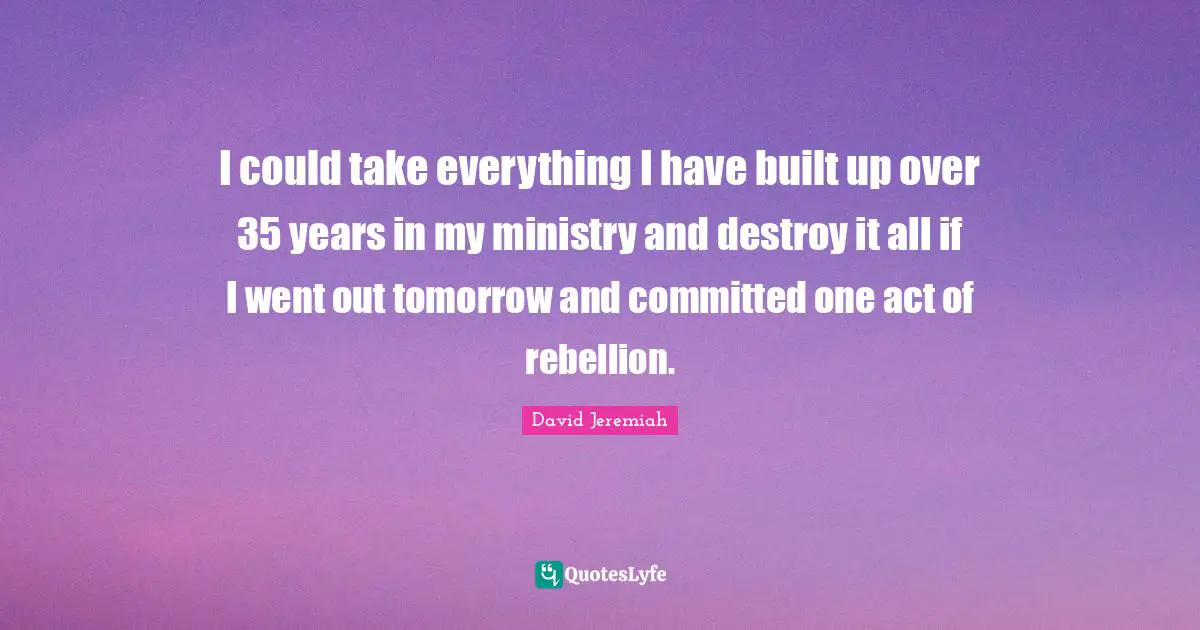 I could take everything I have built up over 35 years in my ministry and destroy it all if I went out tomorrow and committed one act of rebellion.