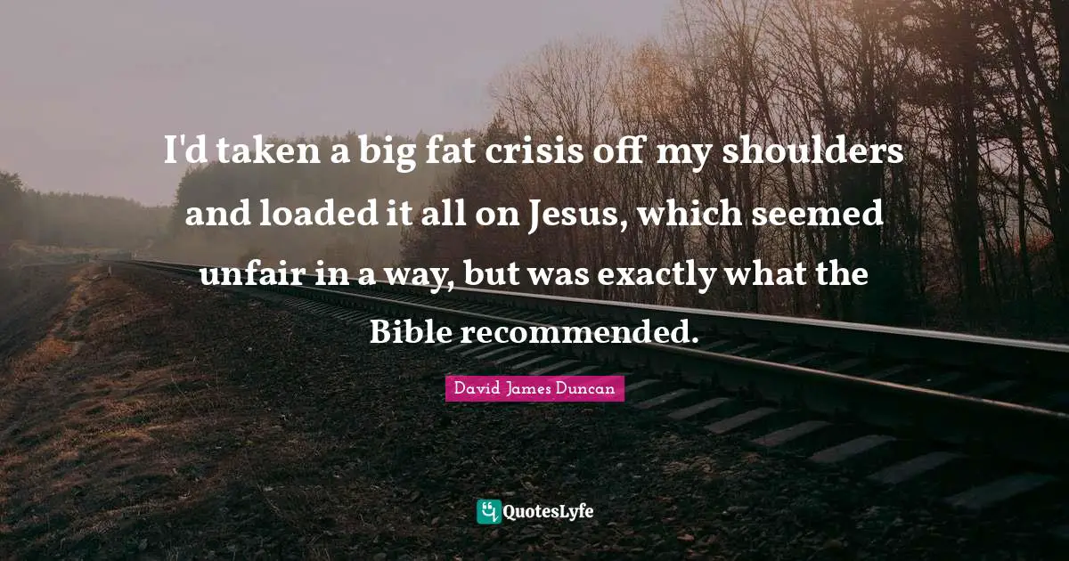 I'd taken a big fat crisis off my shoulders and loaded it all on Jesus, which seemed unfair in a way, but was exactly what the Bible recommended.
