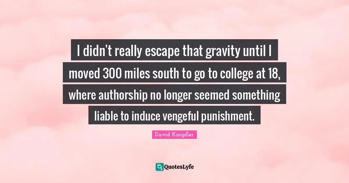 I didn't really escape that gravity until I moved 300 miles south to go to college at 18, where authorship no longer seemed something liable to induce vengeful punishment.