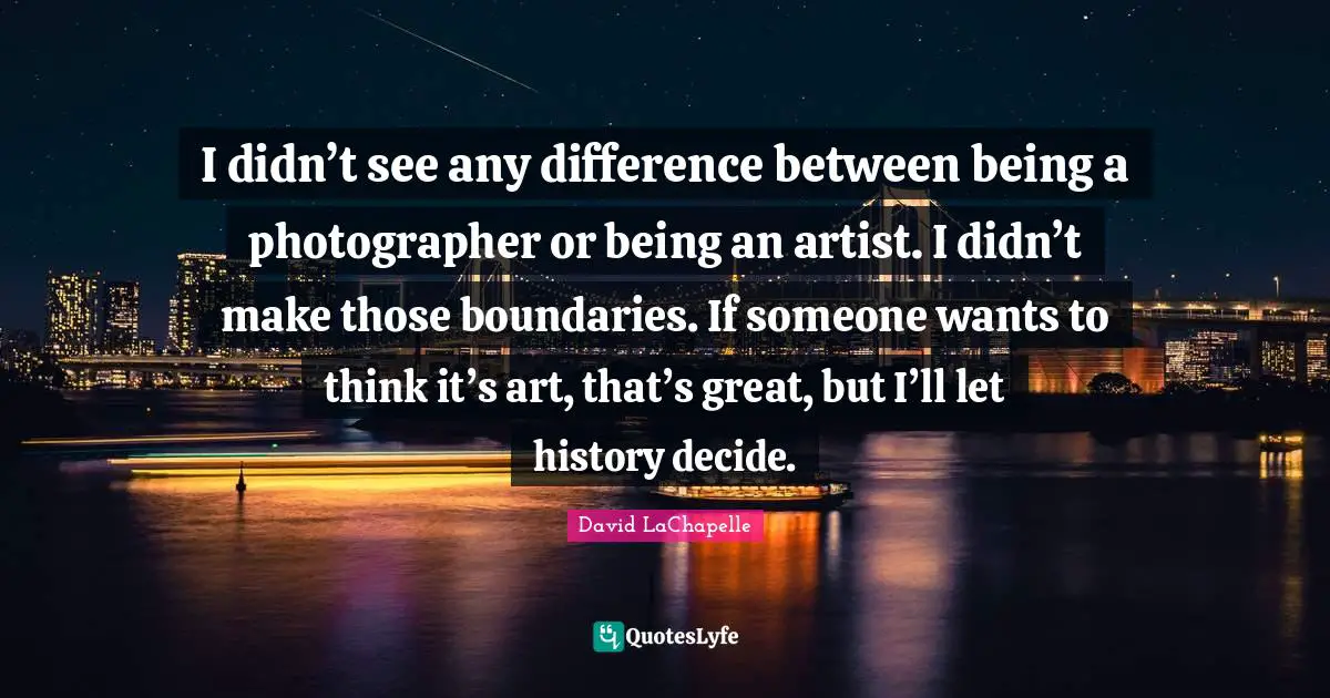I didn’t see any difference between being a photographer or being an artist. I didn’t make those boundaries. If someone wants to think it’s art, that’s great, but I’ll let history decide.