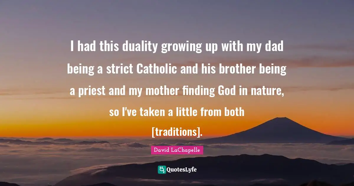 I had this duality growing up with my dad being a strict Catholic and his brother being a priest and my mother finding God in nature, so I've taken a little from both [traditions].