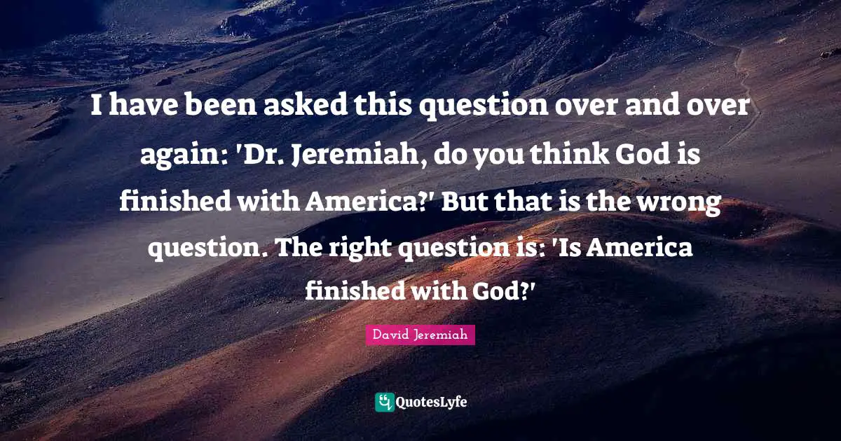 David Jeremiah Quotes: I have been asked this question over and over again: 'Dr. Jeremiah, do you think God is finished with America?' But that is the wrong question. The right question is: 'Is America finished with God?'