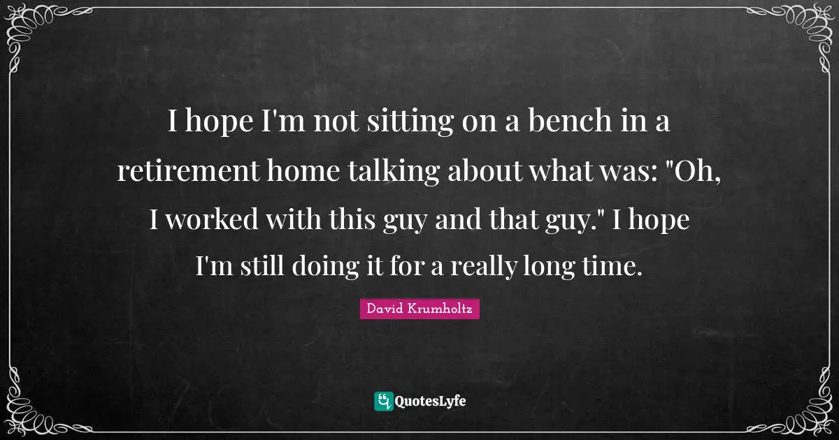 Really Long Quotes: "I hope I'm not sitting on a bench in a retirement home talking about what was: "Oh, I worked with this guy and that guy." I hope I'm still doing it for a really long time."