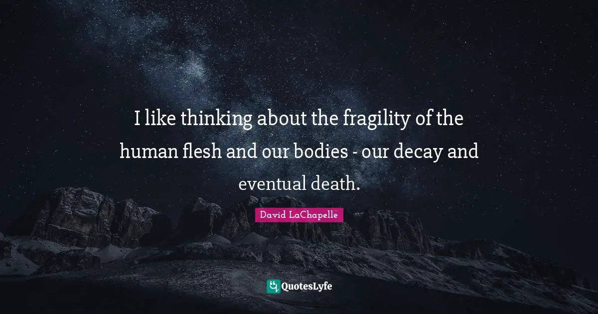 I like thinking about the fragility of the human flesh and our bodies - our decay and eventual death.