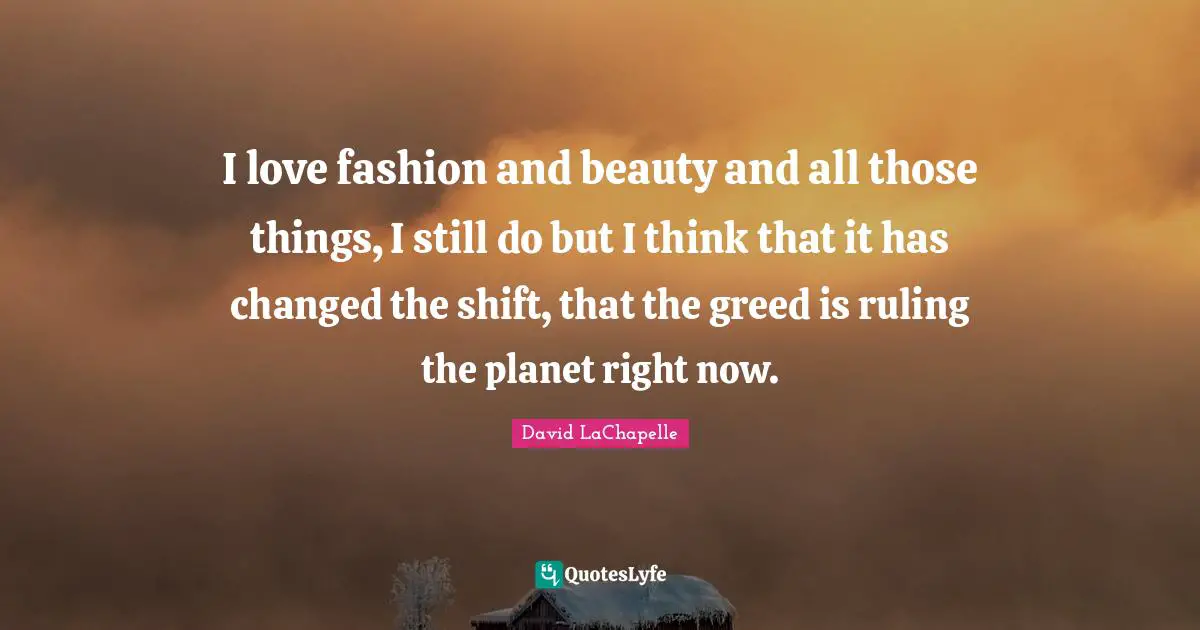 I love fashion and beauty and all those things, I still do but I think that it has changed the shift, that the greed is ruling the planet right now.