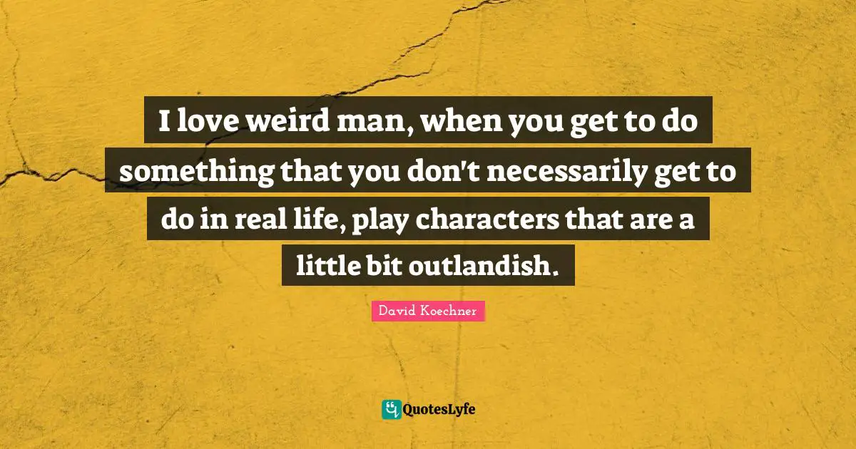 I love weird man, when you get to do something that you don't necessarily get to do in real life, play characters that are a little bit outlandish.