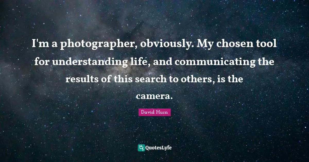 I'm a photographer, obviously. My chosen tool for understanding life, and communicating the results of this search to others, is the camera.