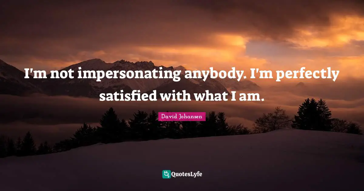 I'm not impersonating anybody. I'm perfectly satisfied with what I am.