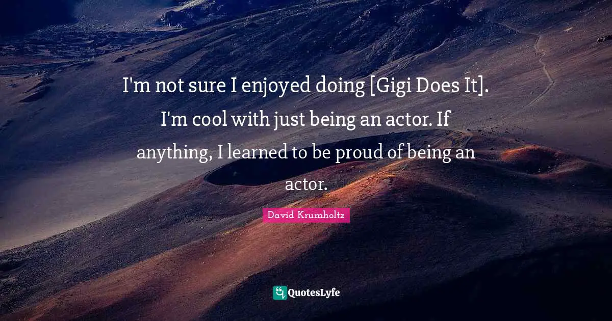 I'm not sure I enjoyed doing [Gigi Does It]. I'm cool with just being an actor. If anything, I learned to be proud of being an actor.