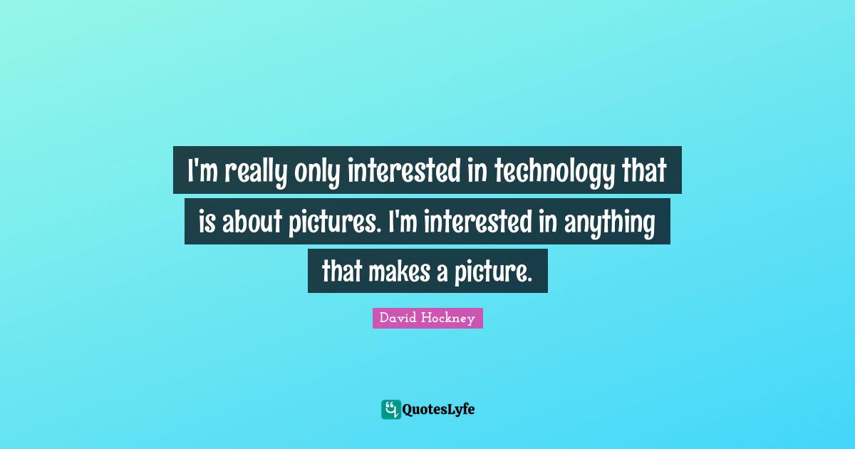 I'm really only interested in technology that is about pictures. I'm interested in anything that makes a picture.