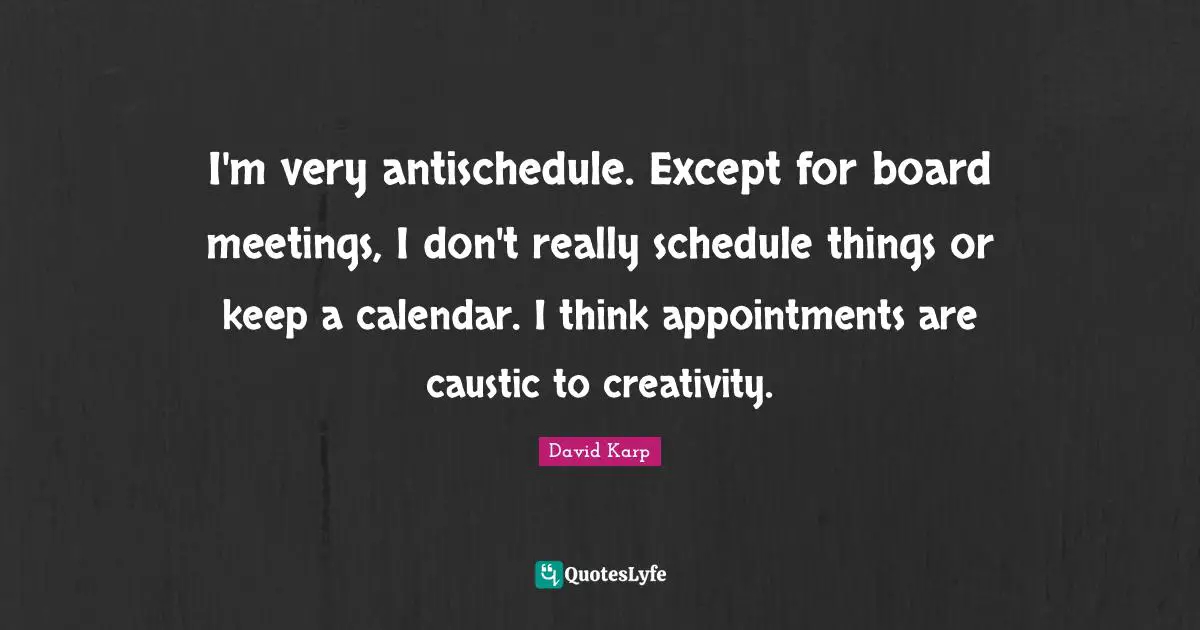 I'm very antischedule. Except for board meetings, I don't really schedule things or keep a calendar. I think appointments are caustic to creativity.