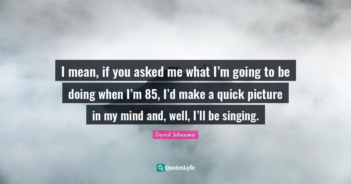 I mean, if you asked me what I’m going to be doing when I’m 85, I’d make a quick picture in my mind and, well, I’ll be singing.