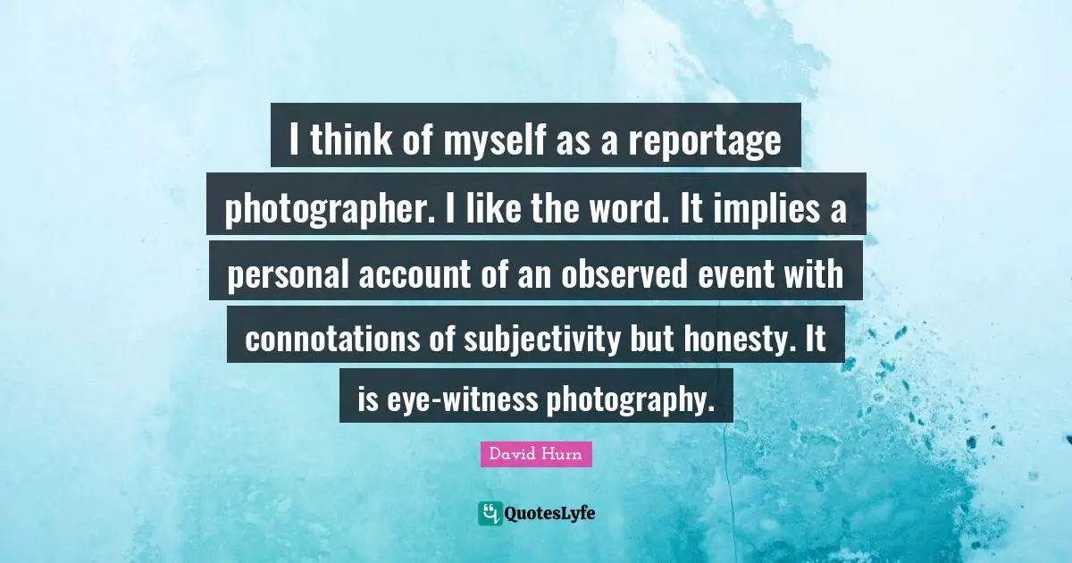 I think of myself as a reportage photographer. I like the word. It implies a personal account of an observed event with connotations of subjectivity but honesty. It is eye-witness photography.