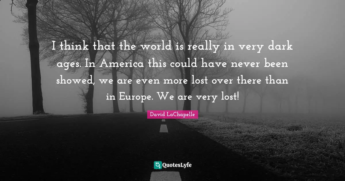 I think that the world is really in very dark ages. In America this could have never been showed, we are even more lost over there than in Europe. We are very lost!