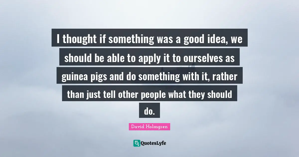 I thought if something was a good idea, we should be able to apply it to ourselves as guinea pigs and do something with it, rather than just tell other people what they should do.
