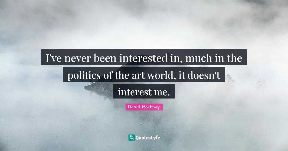 I've never been interested in, much in the politics of the art world, it doesn't interest me.