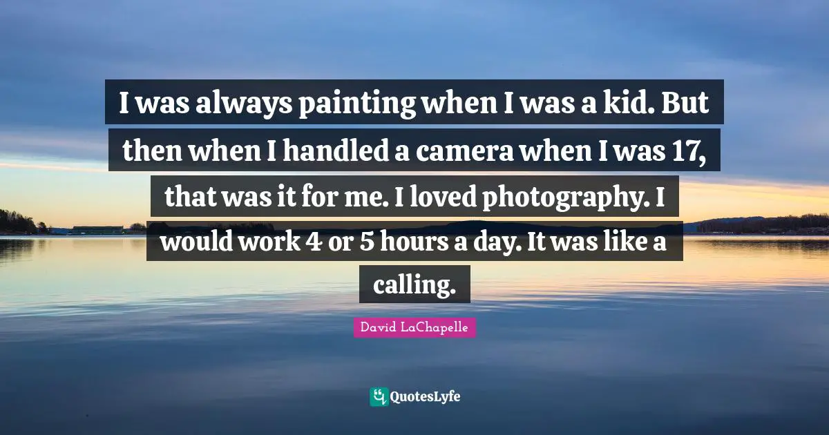 I was always painting when I was a kid. But then when I handled a camera when I was 17, that was it for me. I loved photography. I would work 4 or 5 hours a day. It was like a calling.