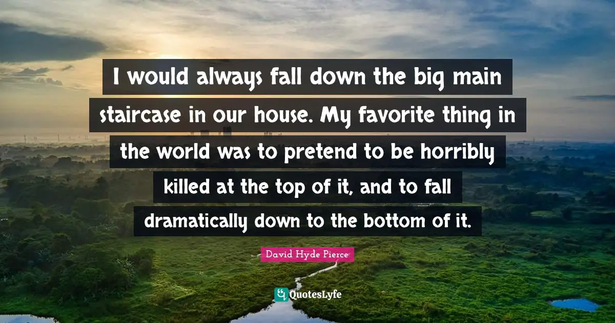 I would always fall down the big main staircase in our house. My favorite thing in the world was to pretend to be horribly killed at the top of it, and to fall dramatically down to the bottom of it.