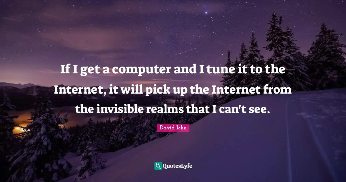 If I get a computer and I tune it to the Internet, it will pick up the Internet from the invisible realms that I can't see.