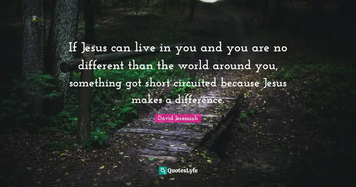 If Jesus can live in you and you are no different than the world around you, something got short circuited because Jesus makes a difference.