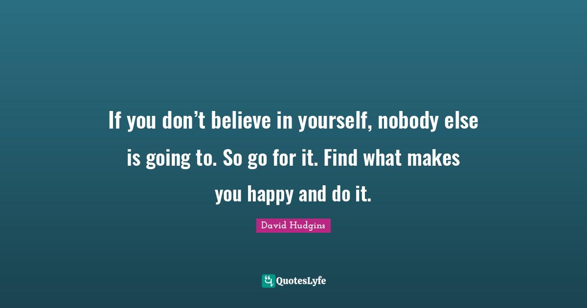 If you don’t believe in yourself, nobody else is going to. So go for it. Find what makes you happy and do it.