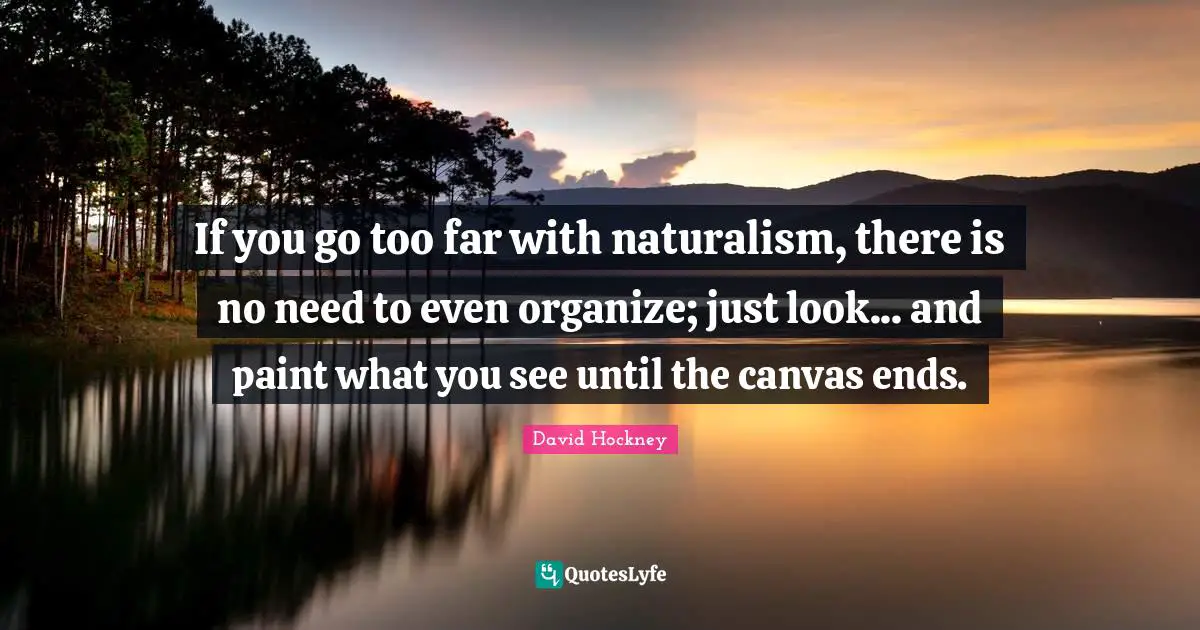If you go too far with naturalism, there is no need to even organize; just look... and paint what you see until the canvas ends.