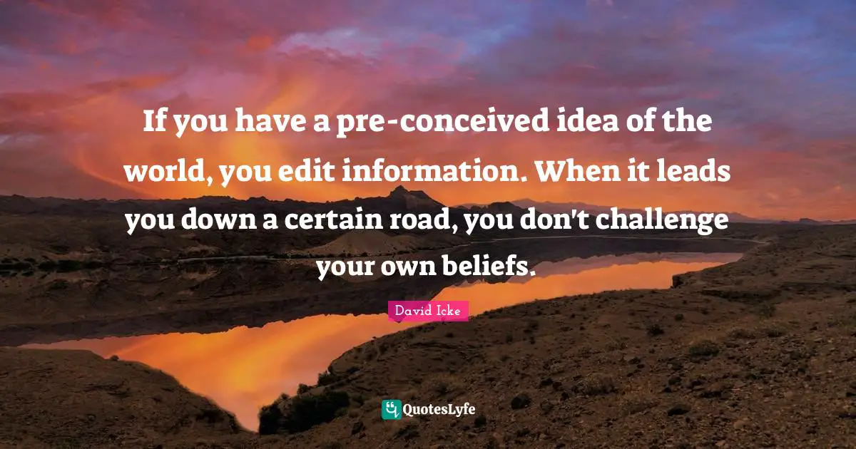 If you have a pre-conceived idea of the world, you edit information. When it leads you down a certain road, you don't challenge your own beliefs.