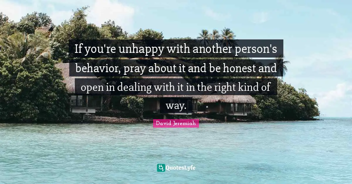 Dealing With It Quotes: "If you're unhappy with another person's behavior, pray about it and be honest and open in dealing with it in the right kind of way."