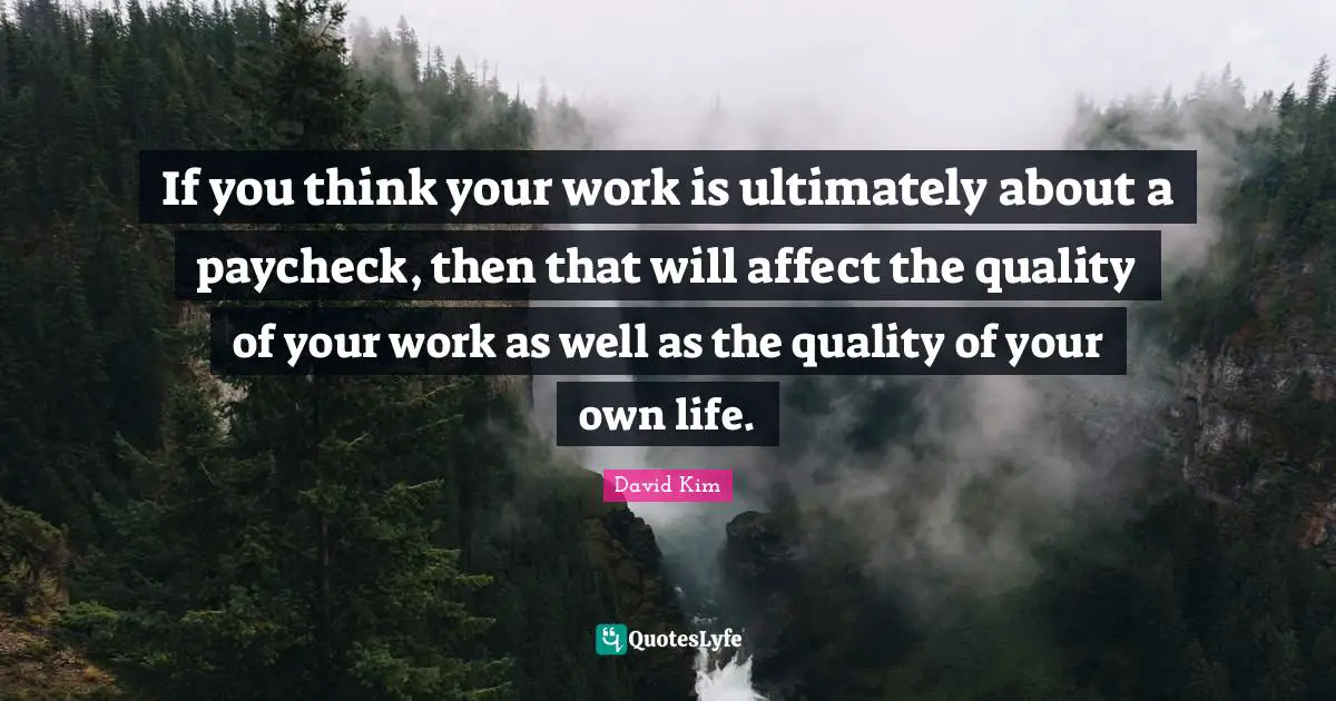 If you think your work is ultimately about a paycheck, then that will affect the quality of your work as well as the quality of your own life.