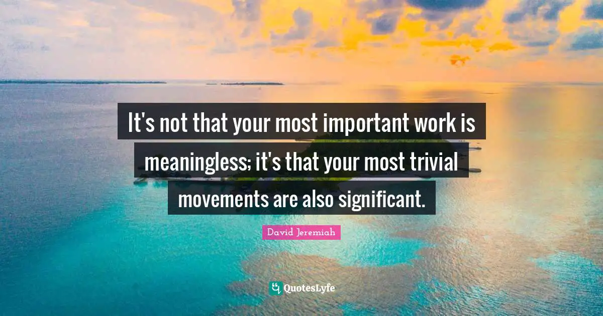 It's not that your most important work is meaningless; it's that your most trivial movements are also significant.