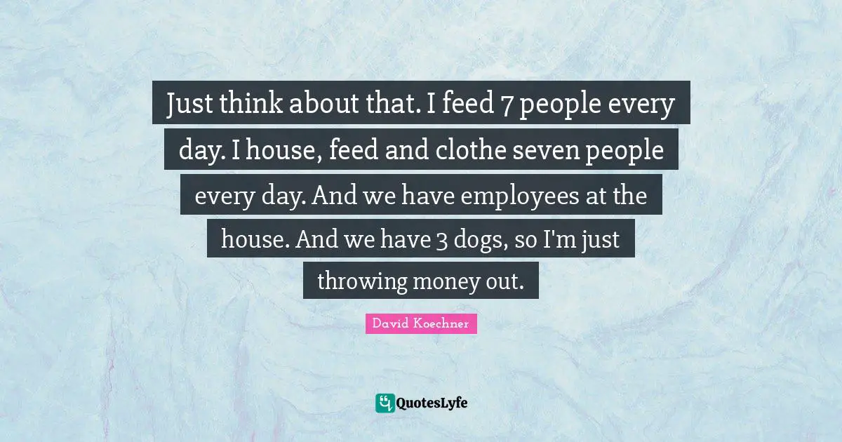 Just think about that. I feed 7 people every day. I house, feed and clothe seven people every day. And we have employees at the house. And we have 3 dogs, so I'm just throwing money out.