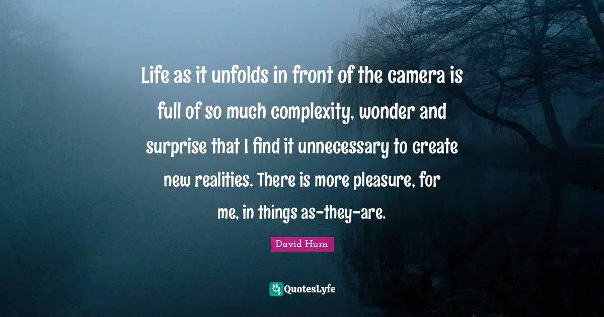 Life as it unfolds in front of the camera is full of so much complexity, wonder and surprise that I find it unnecessary to create new realities. There is more pleasure, for me, in things as-they-are.