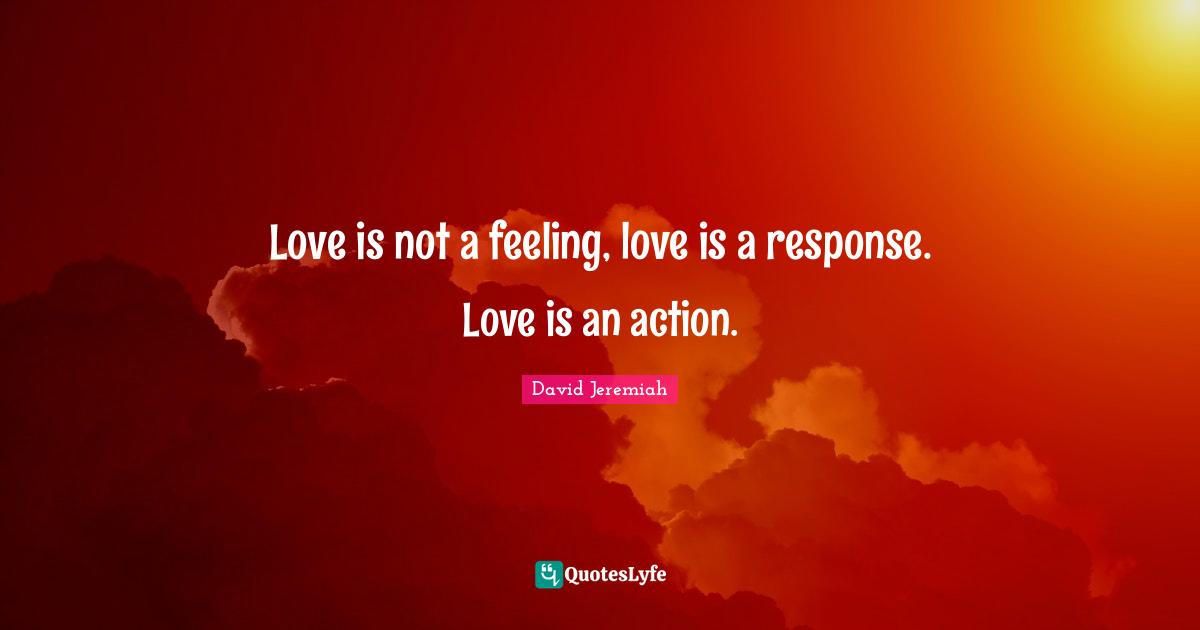 Love is not a feeling, love is a response. Love is an action.