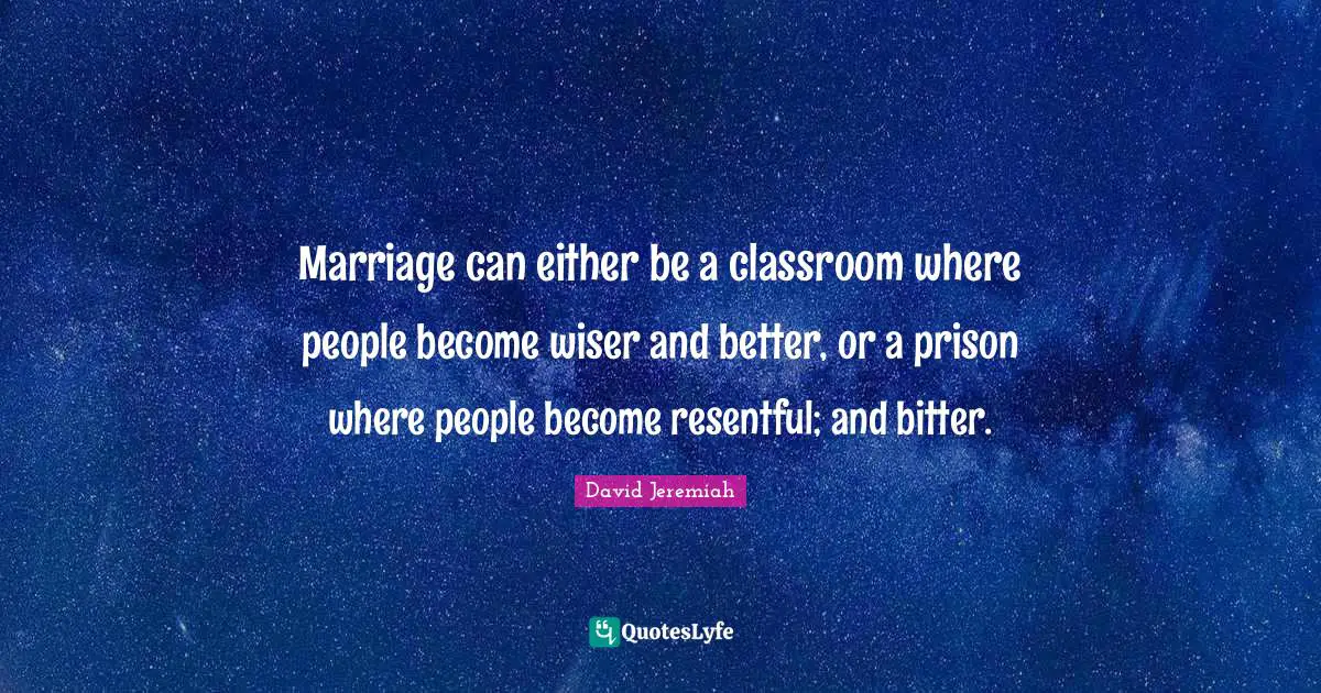 Marriage can either be a classroom where people become wiser and better, or a prison where people become resentful; and bitter.