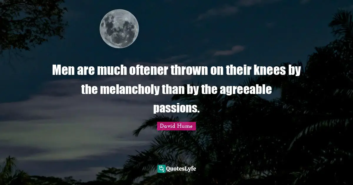 Men are much oftener thrown on their knees by the melancholy than by the agreeable passions.