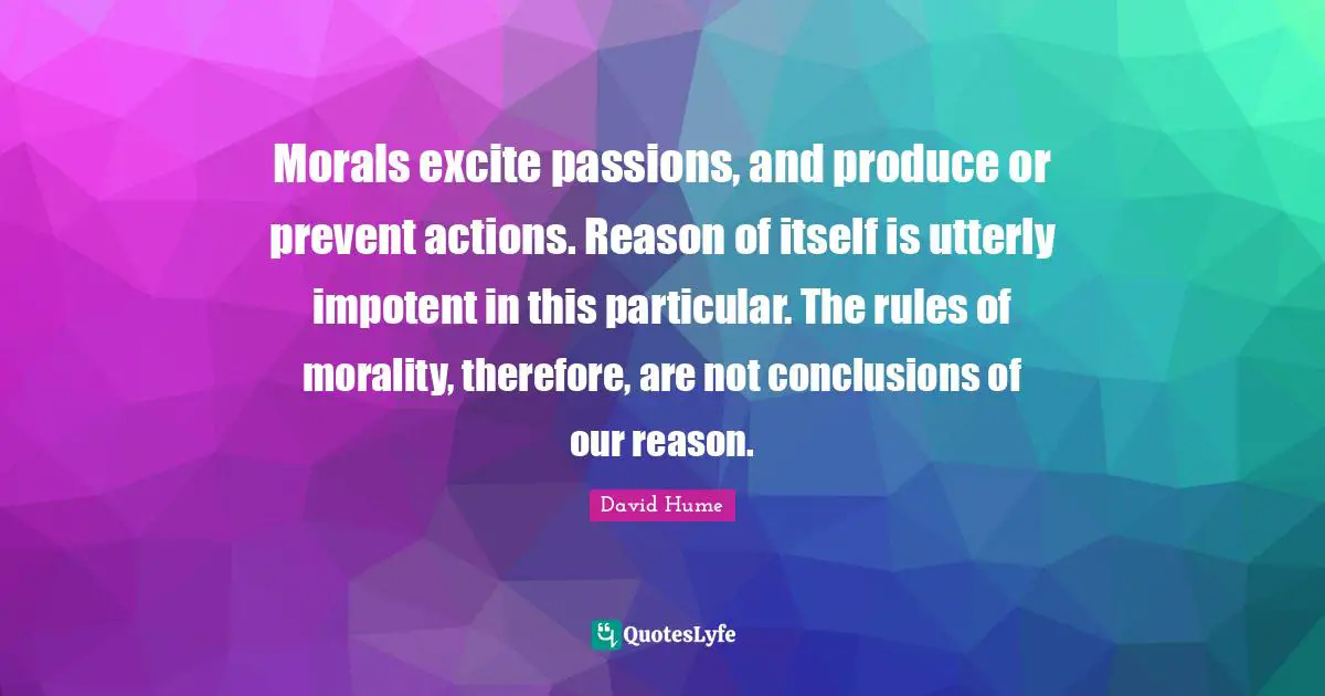 Morals excite passions, and produce or prevent actions. Reason of itself is utterly impotent in this particular. The rules of morality, therefore, are not conclusions of our reason.