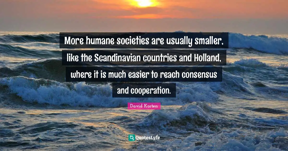 Humane Quotes: "More humane societies are usually smaller, like the Scandinavian countries and Holland, where it is much easier to reach consensus and cooperation."