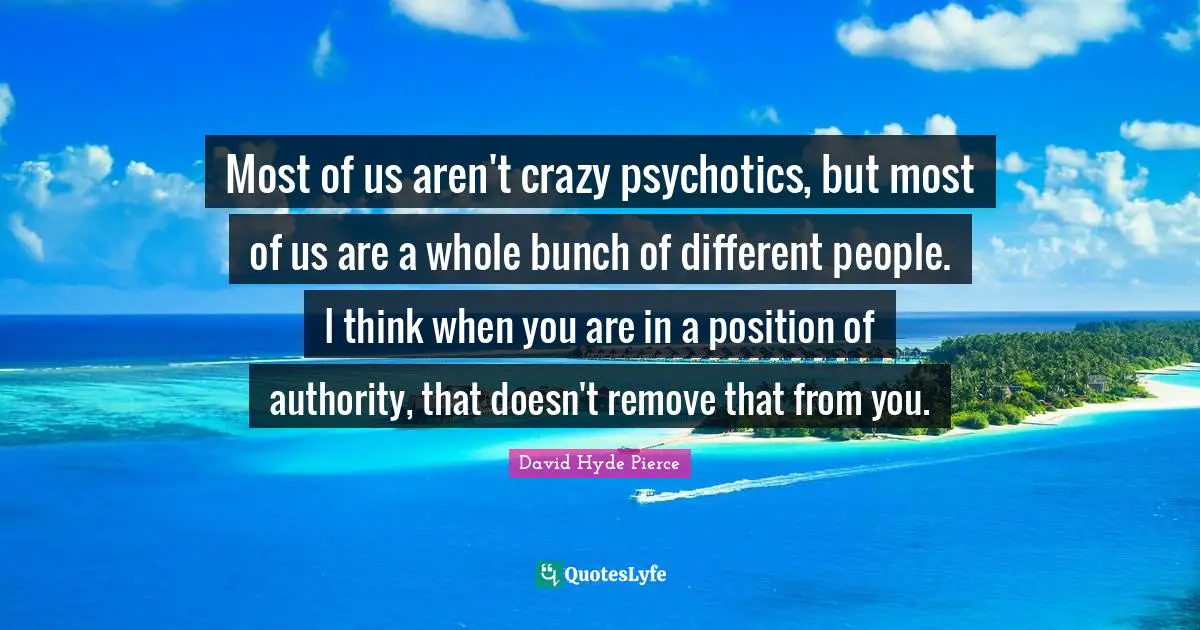 Most of us aren't crazy psychotics, but most of us are a whole bunch of different people. I think when you are in a position of authority, that doesn't remove that from you.
