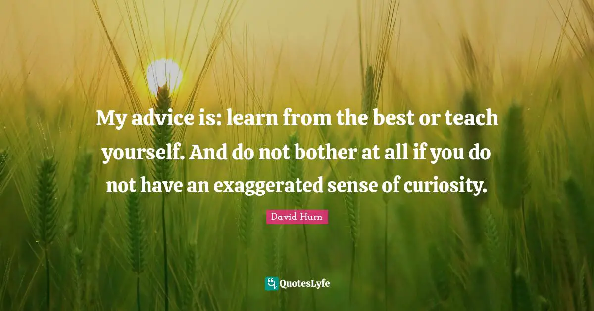 My advice is: learn from the best or teach yourself. And do not bother at all if you do not have an exaggerated sense of curiosity.