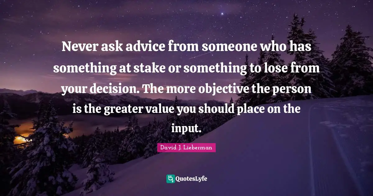 Never ask advice from someone who has something at stake or something to lose from your decision. The more objective the person is the greater value you should place on the input.