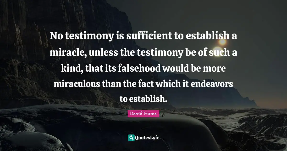 No testimony is sufficient to establish a miracle, unless the testimony be of such a kind, that its falsehood would be more miraculous than the fact which it endeavors to establish.