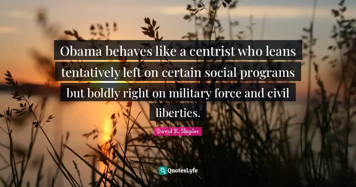 Obama behaves like a centrist who leans tentatively left on certain social programs but boldly right on military force and civil liberties.